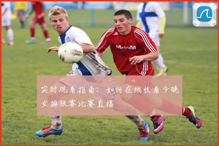 实时观看指南：如何在线收看今晚女排联赛比赛直播