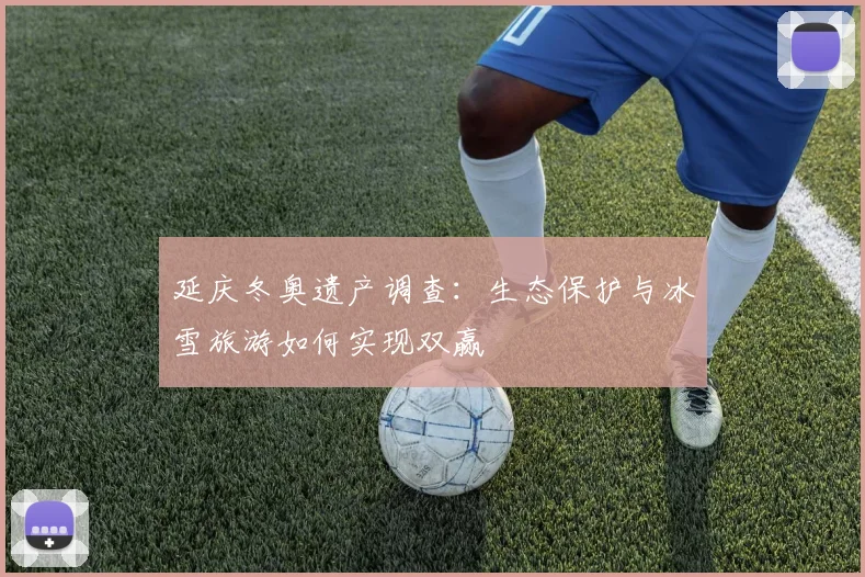 延庆冬奥遗产调查:生态保护与冰雪旅游如何实现双赢