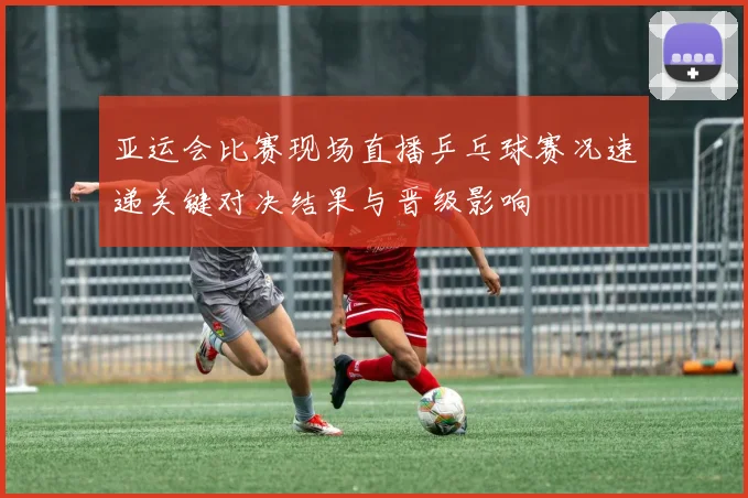 亚运会比赛现场直播乒乓球赛况速递关键对决结果与晋级影响