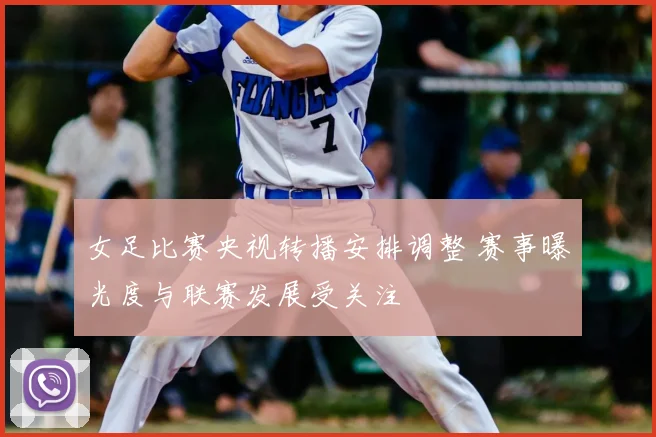 女足比赛央视转播安排调整 赛事曝光度与联赛发展受关注