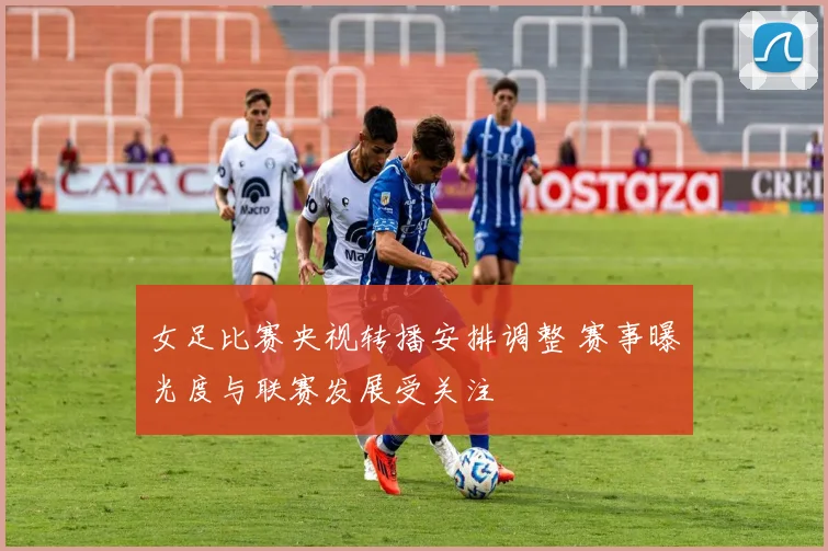 女足比赛央视转播安排调整 赛事曝光度与联赛发展受关注