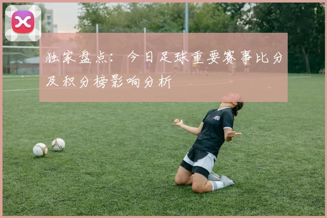 独家盘点：今日足球重要赛事比分及积分榜影响分析