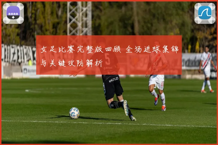 女足比赛完整版回顾 全场进球集锦与关键攻防解析