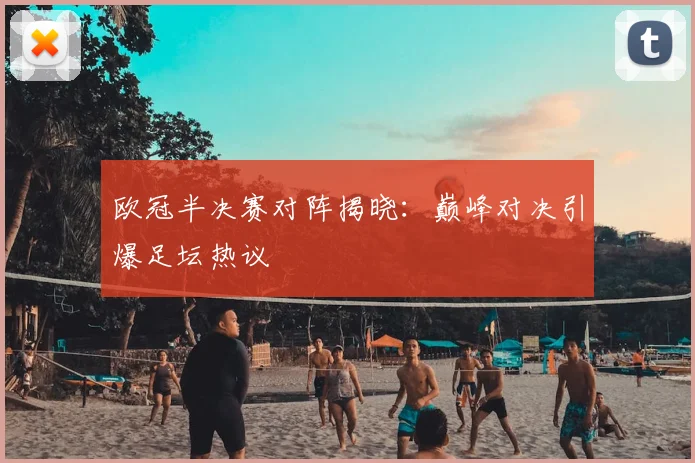 欧冠半决赛对阵揭晓：巅峰对决引爆足坛热议