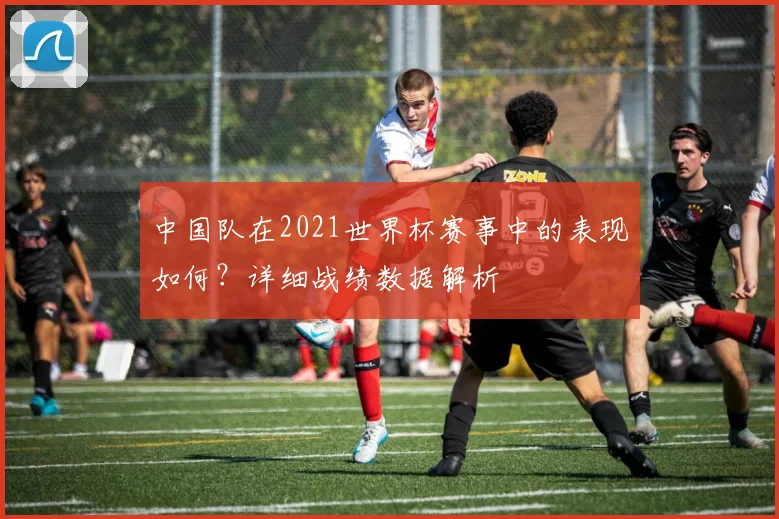 中国队在2021世界杯赛事中的表现如何？详细战绩数据解析